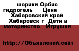 шарики Орбис (гидрогель)  › Цена ­ 150 - Хабаровский край, Хабаровск г. Дети и материнство » Игрушки   